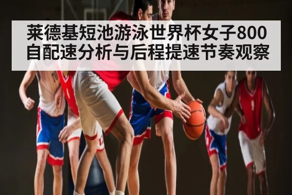莱德基短池游泳世界杯女子800自配速分析与后程提速节奏观察