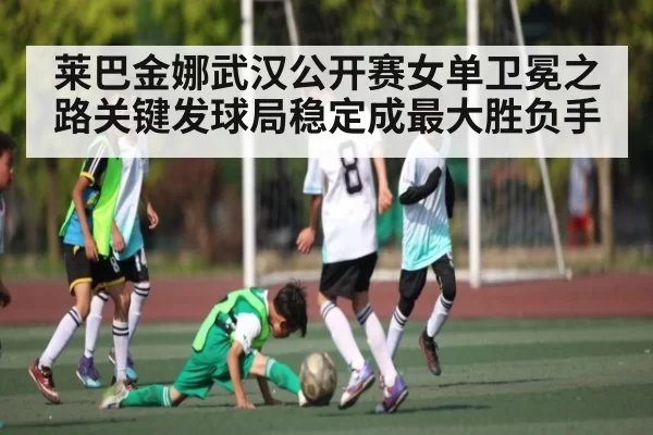 莱巴金娜武汉公开赛女单卫冕之路关键发球局稳定成最大胜负手